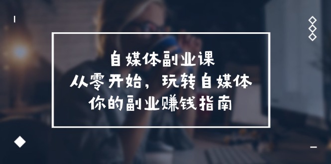 （11725期）自媒体-副业课，从0开始，玩转自媒体——你的副业赚钱指南（58节课）-韬哥副业项目资源网