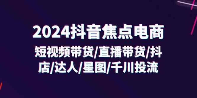 2024抖音焦点电商：短视频带货/直播带货/抖店/达人/星图/千川投流/32节课-韬哥副业项目资源网