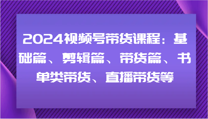 2024视频号带货课程：基础篇、剪辑篇、带货篇、书单类带货、直播带货等-韬哥副业项目资源网