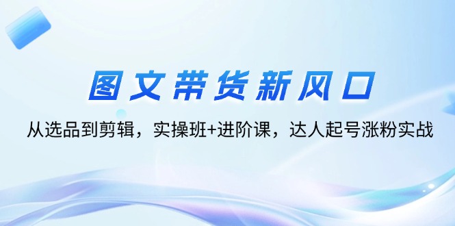 （12306期）图文带货新风口：从选品到剪辑，实操班+进阶课，达人起号涨粉实战-韬哥副业项目资源网