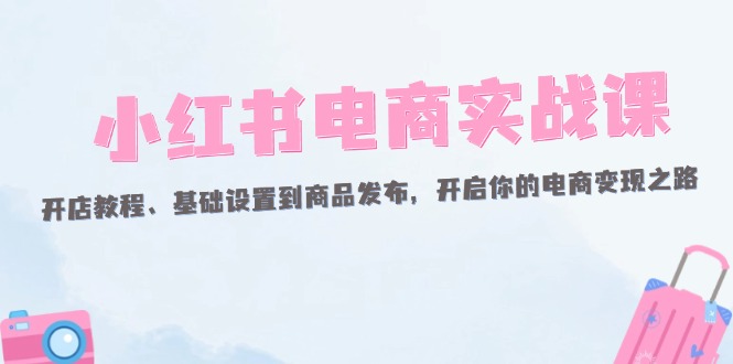 （12367期）小红书电商实战课：开店教程、基础设置到商品发布，开启你的电商变现之路-韬哥副业项目资源网