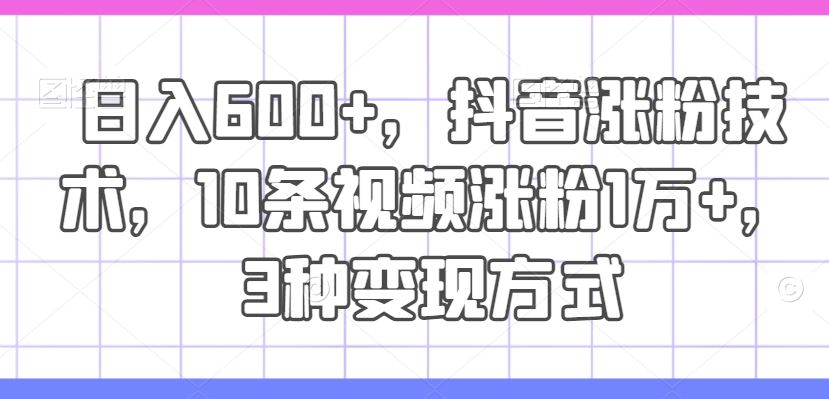 日入600+，抖音涨粉技术，10条视频涨粉1万+，3种变现方式【揭秘】-韬哥副业项目资源网