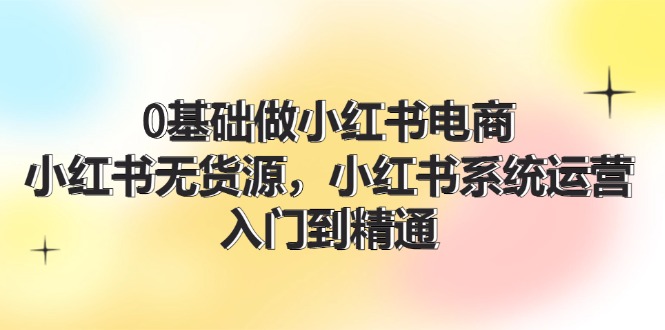 0基础做小红书电商，小红书无货源系统运营，入门到精通 (70节)-韬哥副业项目资源网