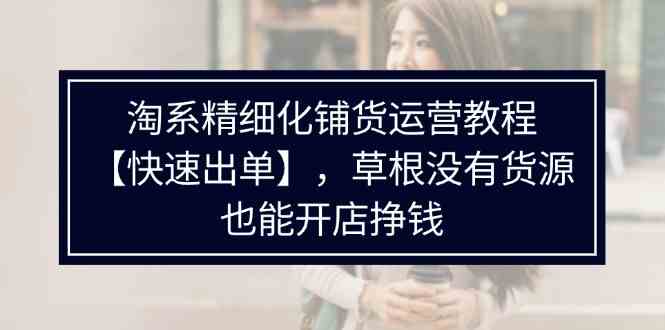 淘系精细化铺货运营教程，普通人没有货源也能快速开店出单挣钱（538节）-韬哥副业项目资源网