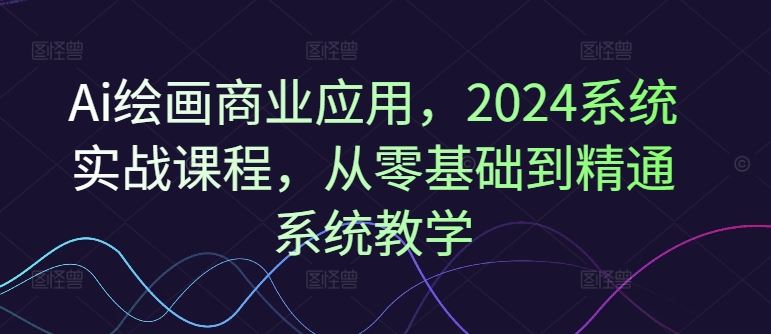 Ai绘画商业应用，2024系统实战课程，从零基础到精通系统教学-韬哥副业项目资源网