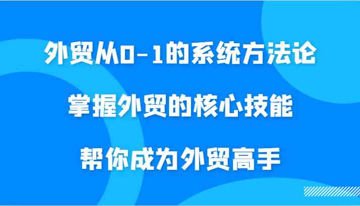 外贸从0-1的系统方法论，掌握外贸的核心技能，帮你成为外贸高手-韬哥副业项目资源网