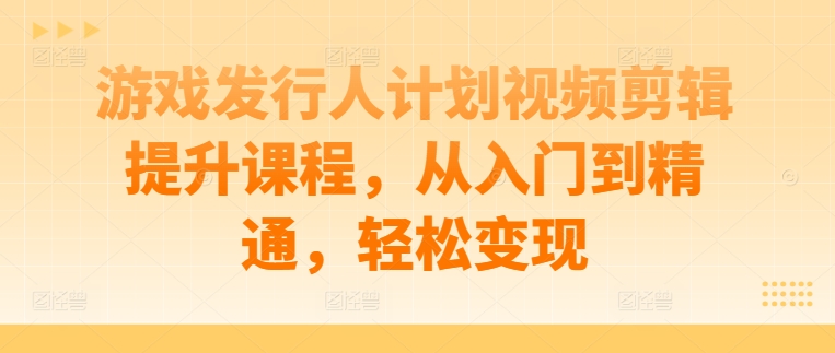 游戏发行人计划视频剪辑提升课程，从入门到精通，轻松变现-韬哥副业项目资源网