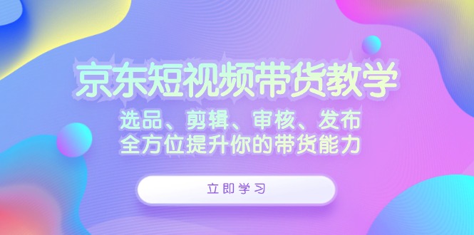 京东短视频带货教学：选品、剪辑、审核、发布，全方位提升你的带货能力-韬哥副业项目资源网