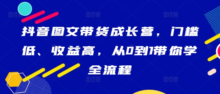 抖音图文带货成长营，门槛低、收益高，从0到1带你学全流程-韬哥副业项目资源网