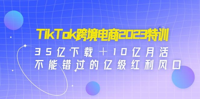 （4702期）TikTok跨境电商2023特训：35亿下载＋10亿月活，不能错过的亿级红利风口-韬哥副业项目资源网