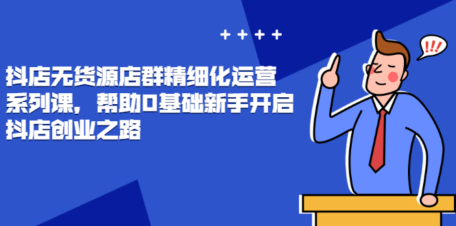 （2448期）抖店无货源店群精细化运营系列课，帮助0基础新手开启抖店创业之路-韬哥副业项目资源网