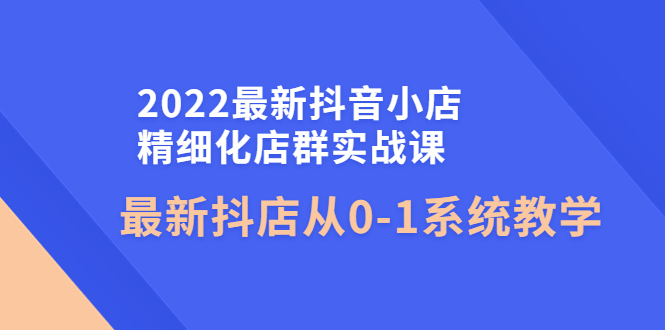 （4153期）2022最新抖音小店精细化店群实战课，最新抖店从0-1系统教学-韬哥副业项目资源网