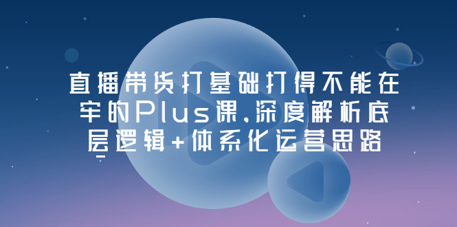 （3122期）直播带货打基础打得不能在牢的Plus课，深度解析底层逻辑+体系化运营思路-韬哥副业项目资源网