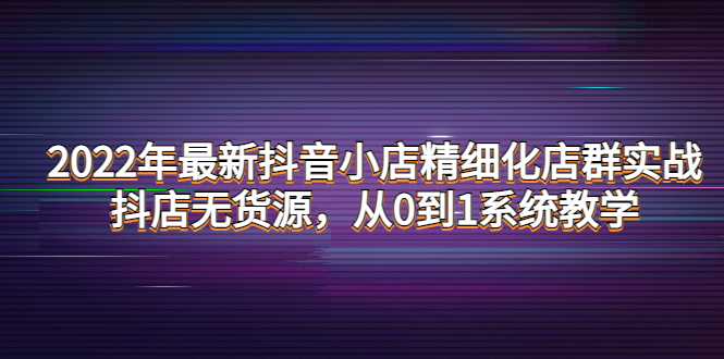 （4117期）2022年最新抖音小店精细化店群实战，抖店无货源，从0到1系统教学-韬哥副业项目资源网