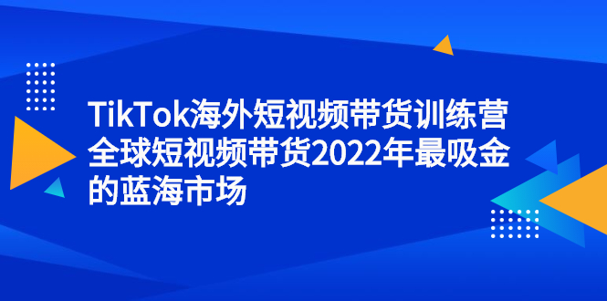 （2347期）TikTok海外短视频带货训练营，全球短视频带货2022年最吸金的蓝海市场-韬哥副业项目资源网