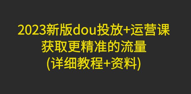 （4833期）2023新版dou投放+运营课：获取更精准的流量(详细教程+资料)无中创水印-韬哥副业项目资源网