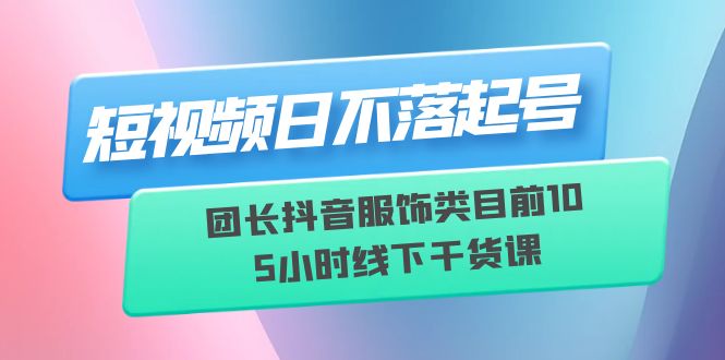 （6311期）短视频日不落起号【6月11线下课】团长抖音服饰类目前10 5小时线下干货课-韬哥副业项目资源网